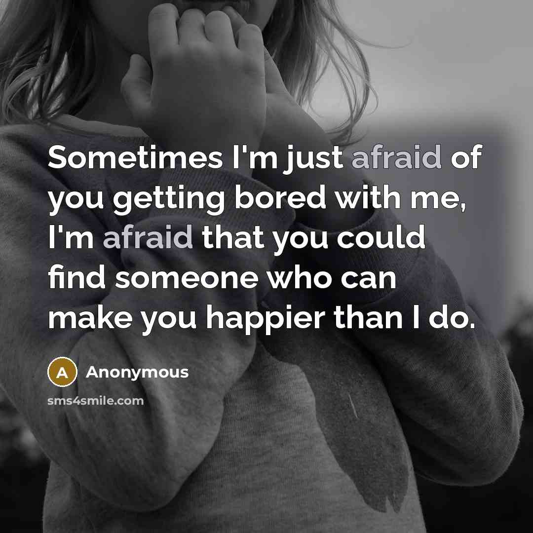 “Sometimes I'm just afraid of you getting bored with me, I'm afraid that you could find someone who can make you happier than I do.” quote by Anonymous