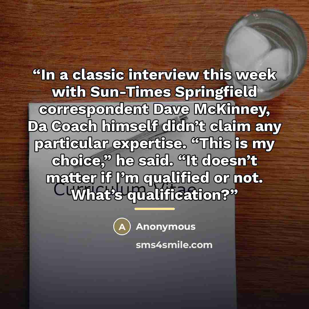 “In a classic interview this week with Sun-Times Springfield correspondent Dave McKinney, Da Coach himself didn’t claim any particular expertise. “This is my choice,” he said. “It doesn’t matter if I’m qualified or not. What’s qualification?” quote by Anonymous