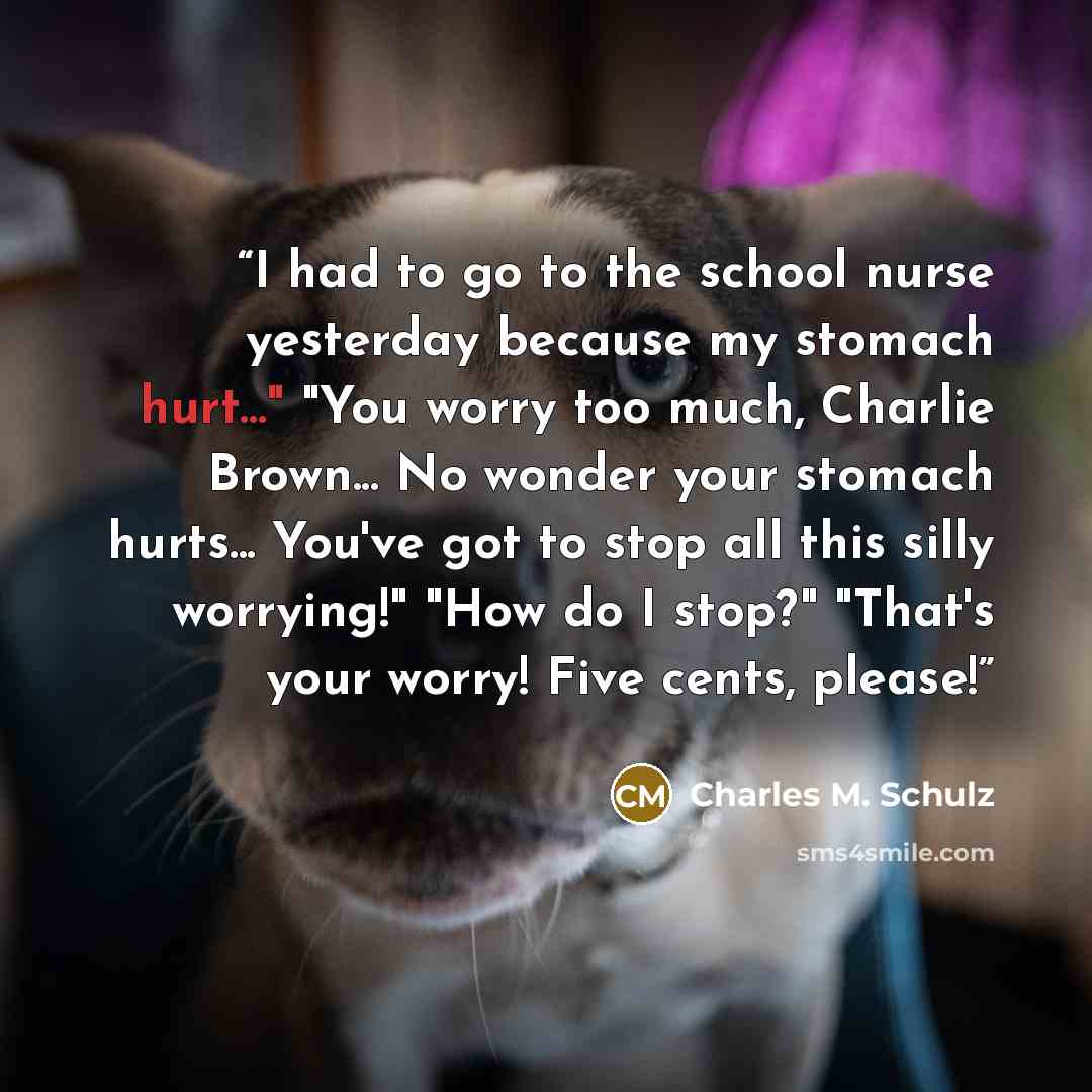 “I had to go to the school nurse yesterday because my stomach hurt..." "You worry too much, Charlie Brown... No wonder your stomach hurts... You've got to stop all this silly worrying!" "How do I stop?" "That's your worry! Five cents, please!” quote by Charles M. Schulz