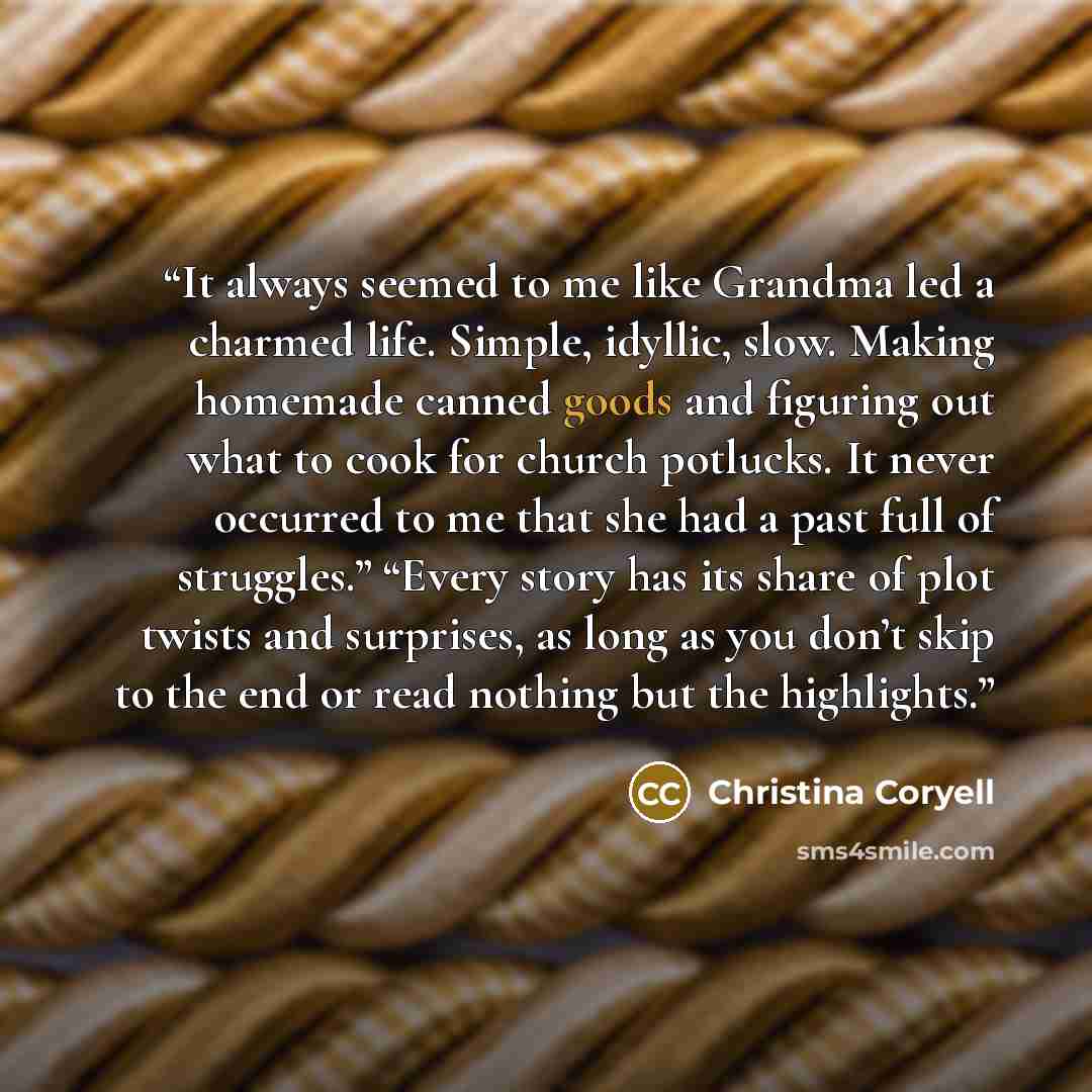 “It always seemed to me like Grandma led a charmed life. Simple, idyllic, slow. Making homemade canned goods and figuring out what to cook for church potlucks. It never occurred to me that she had a past full of struggles.” “Every story has its share of plot twists and surprises, as long as you…” quote by Christina Coryell