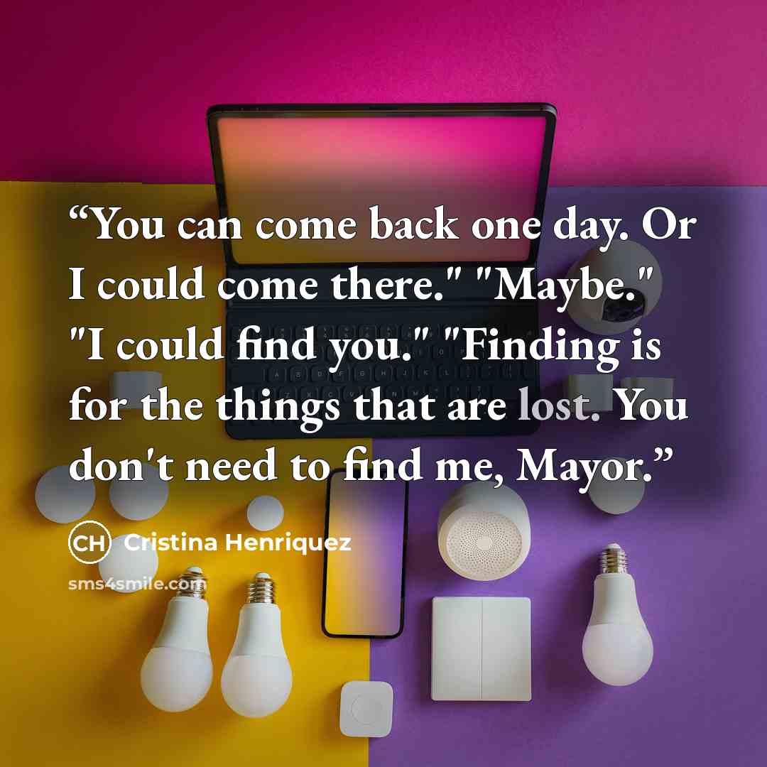 “You can come back one day. Or I could come there." "Maybe." "I could find you." "Finding is for the things that are lost. You don't need to find me, Mayor.” quote by Cristina Henriquez