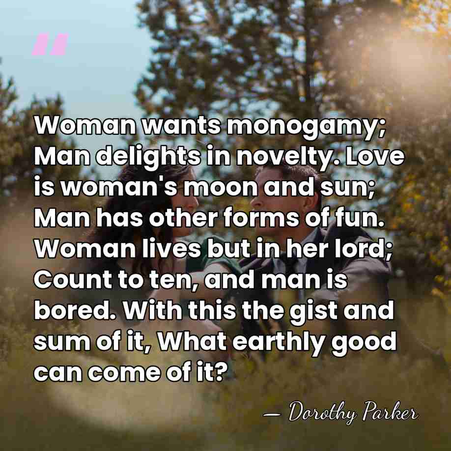 Woman wants monogamy; Man delights in novelty. Love is woman's moon and&hellip; - Dorothy Parker