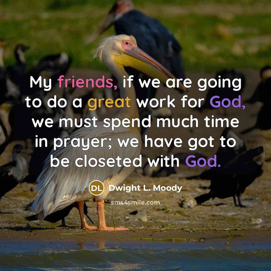 “My friends, if we are going to do a great work for God, we must spend much time in prayer; we have got to be closeted with God.” quote by Dwight L. Moody