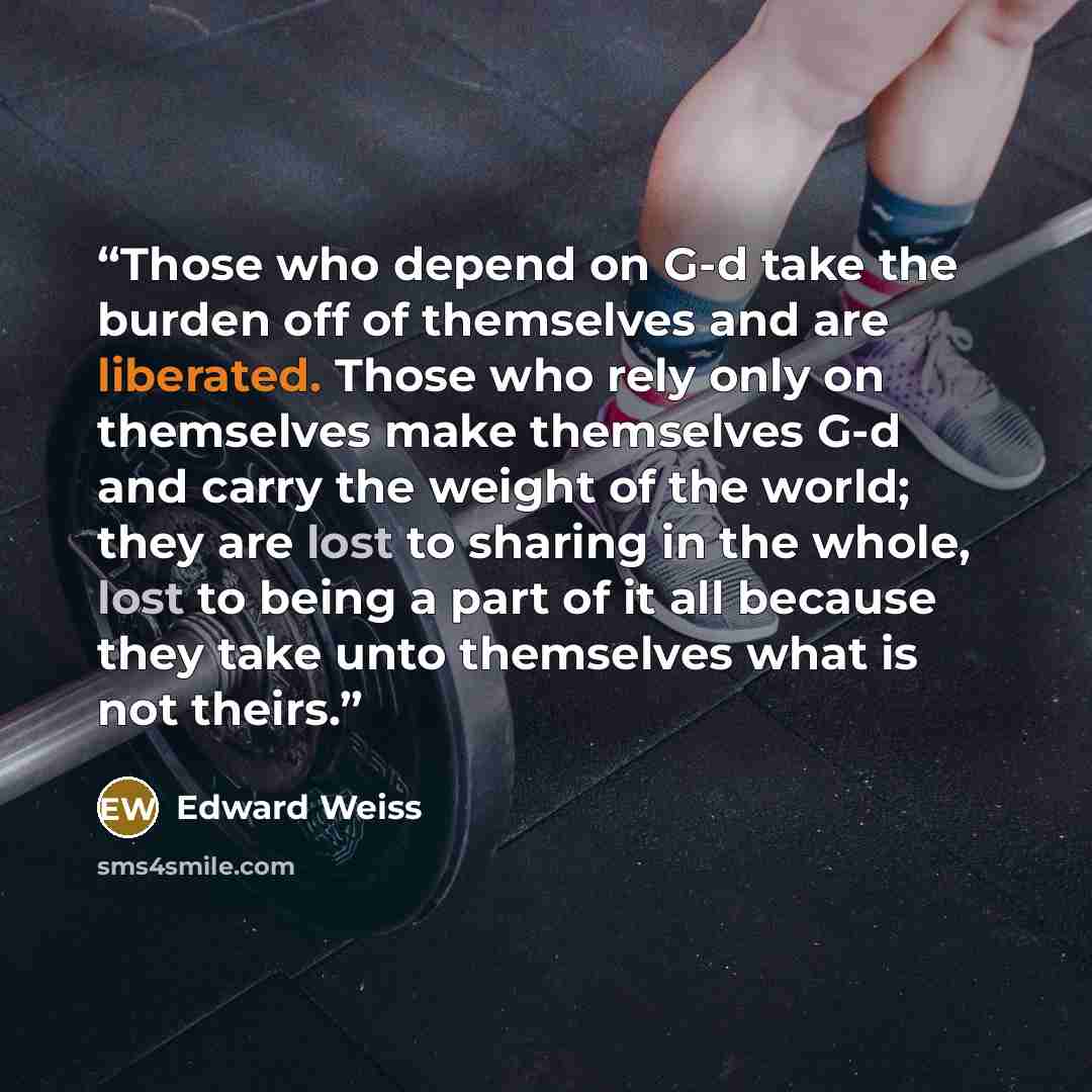 “Those who depend on G-d take the burden off of themselves and are liberated. Those who rely only on themselves make themselves G-d and carry the weight of the world; they are lost to sharing in the whole, lost to being a part of it all because they take unto themselves what is not theirs.” quote by Edward Weiss