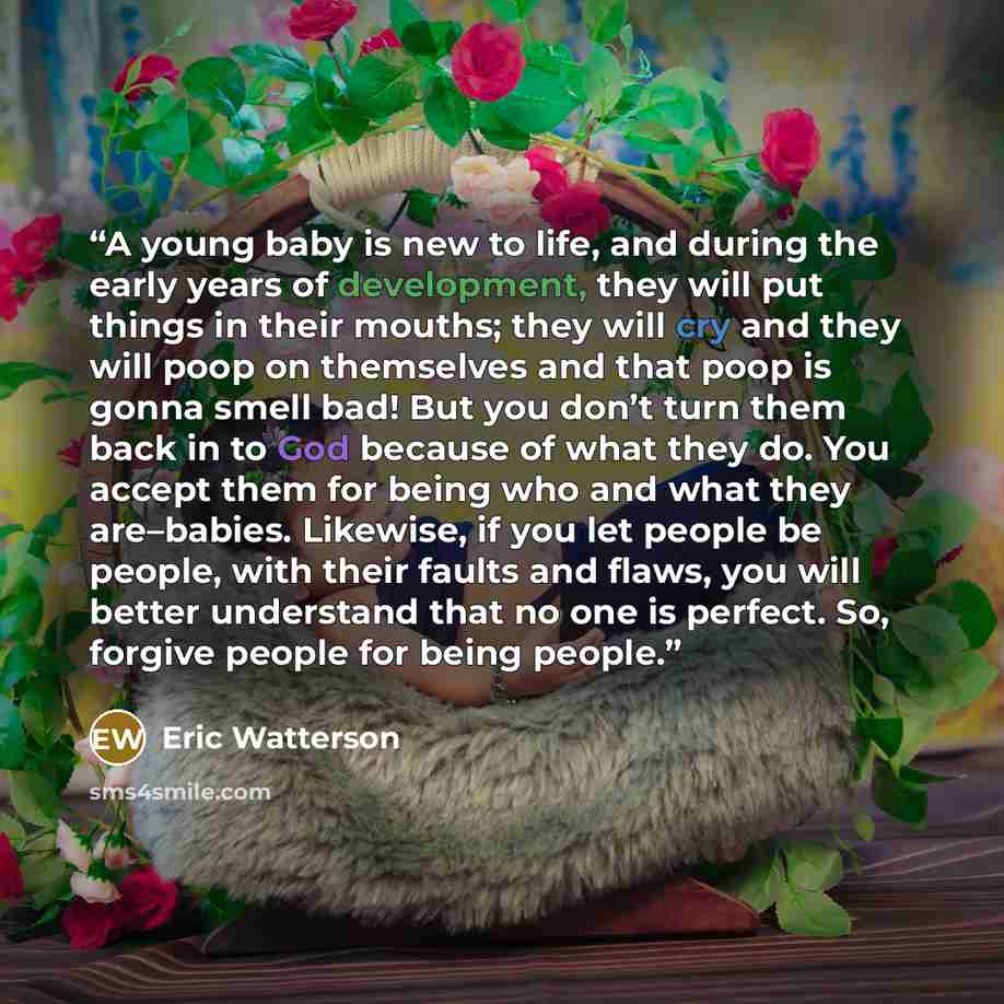 “A young baby is new to life, and during the early years of development, they will put things in their mouths; they will cry and they will poop on themselves and that poop is gonna smell bad! But you don’t turn them back in to God because of what they do. You accept them for being who and what they…” quote by Eric Watterson