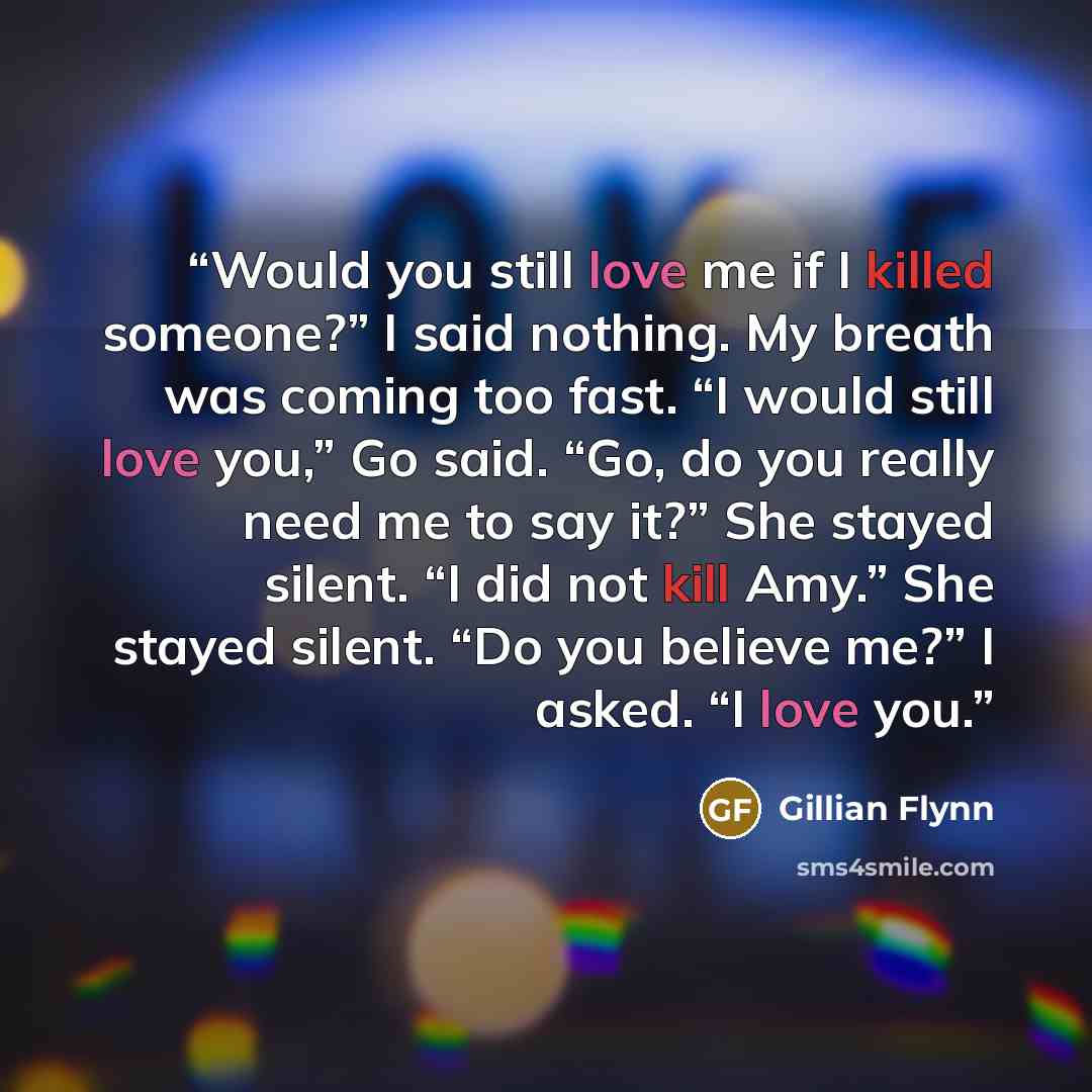 “Would you still love me if I killed someone?” I said nothing. My breath was coming too fast. “I would still love you,” Go said. “Go, do you really need me to say it?” She stayed silent. “I did not kill Amy.” She stayed silent. “Do you believe me?” I asked. “I love you.” quote by Gillian Flynn