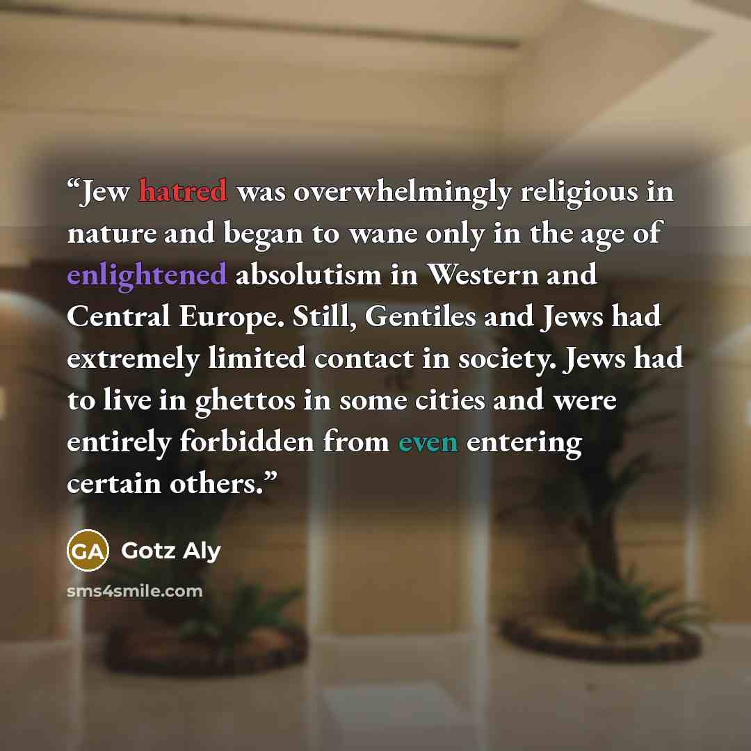“Jew hatred was overwhelmingly religious in nature and began to wane only in the age of enlightened absolutism in Western and Central Europe. Still, Gentiles and Jews had extremely limited contact in society. Jews had to live in ghettos in some cities and were entirely forbidden from even entering…” quote by Götz Aly