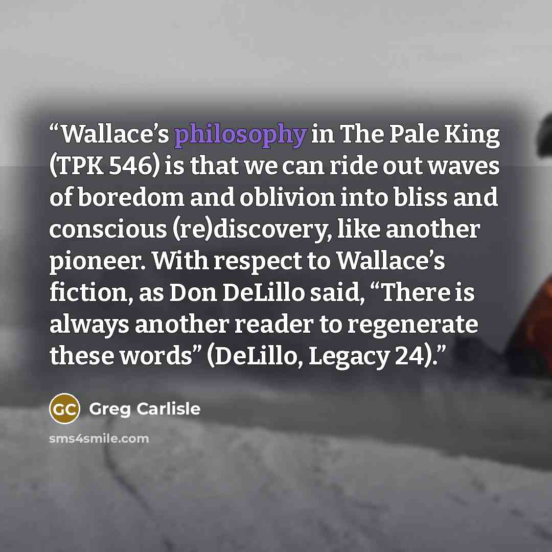 “Wallace’s philosophy in The Pale King (TPK 546) is that we can ride out waves of boredom and oblivion into bliss and conscious (re)discovery, like another pioneer. With respect to Wallace’s fiction, as Don DeLillo said, “There is always another reader to regenerate these words” (DeLillo, Legacy 24).” quote by Greg Carlisle