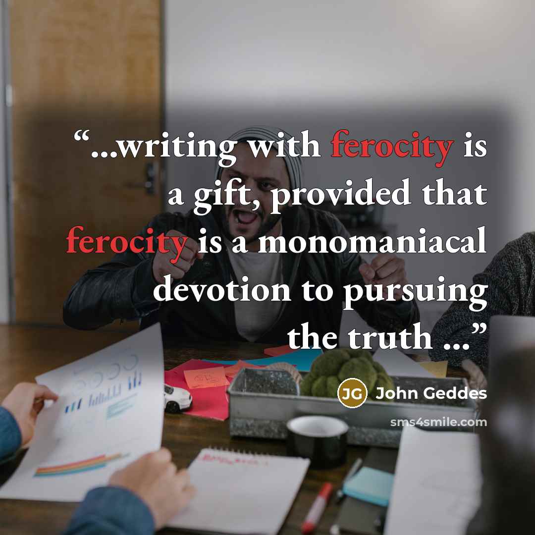 “...writing with ferocity is a gift, provided that ferocity is a monomaniacal devotion to pursuing the truth ...” quote by John Geddes