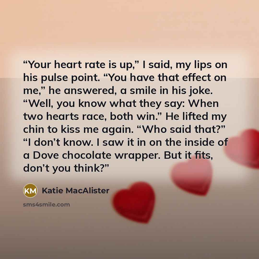 “Your heart rate is up,” I said, my lips on his pulse point. “You have that effect on me,” he answered, a smile in his joke. “Well, you know what they say: When two hearts race, both win.” He lifted my chin to kiss me again. “Who said that?” “I don’t know. I saw it in on the inside of a Dove…” quote by Katie MacAlister
