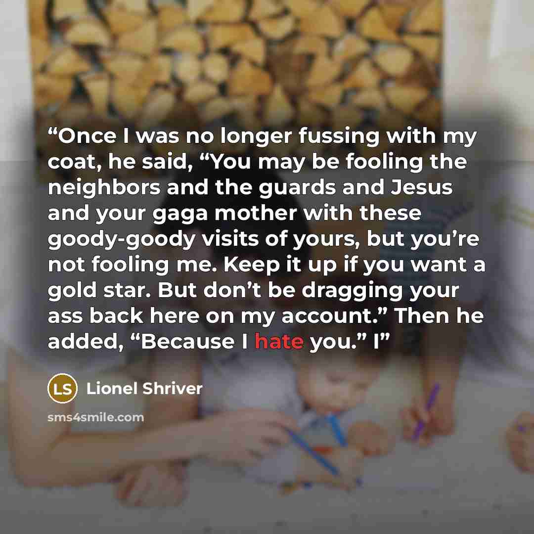 “Once I was no longer fussing with my coat, he said, “You may be fooling the neighbors and the guards and Jesus and your gaga mother with these goody-goody visits of yours, but you’re not fooling me. Keep it up if you want a gold star. But don’t be dragging your ass back here on my account.” Then…” quote by Lionel Shriver