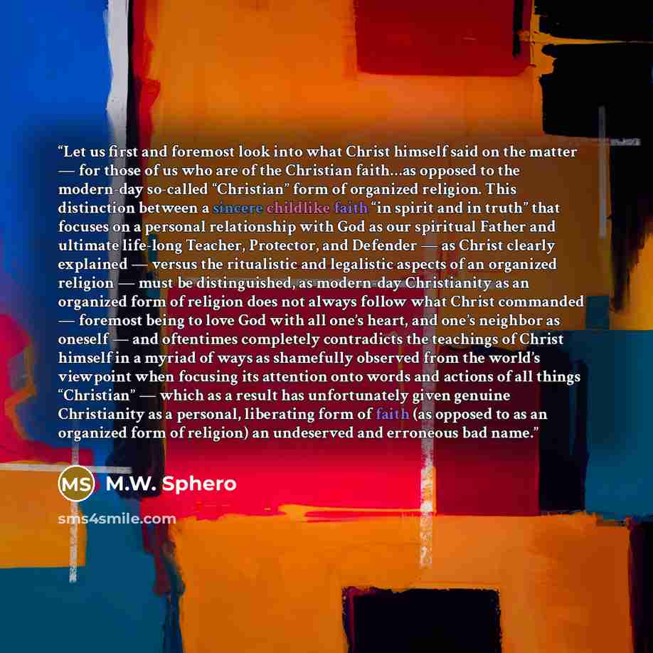 “Let us first and foremost look into what Christ himself said on the matter — for those of us who are of the Christian faith…as opposed to the modern-day so-called “Christian” form of organized religion. This distinction between a sincere childlike faith “in spirit and in truth” that focuses on a…” quote by M.W. Sphero