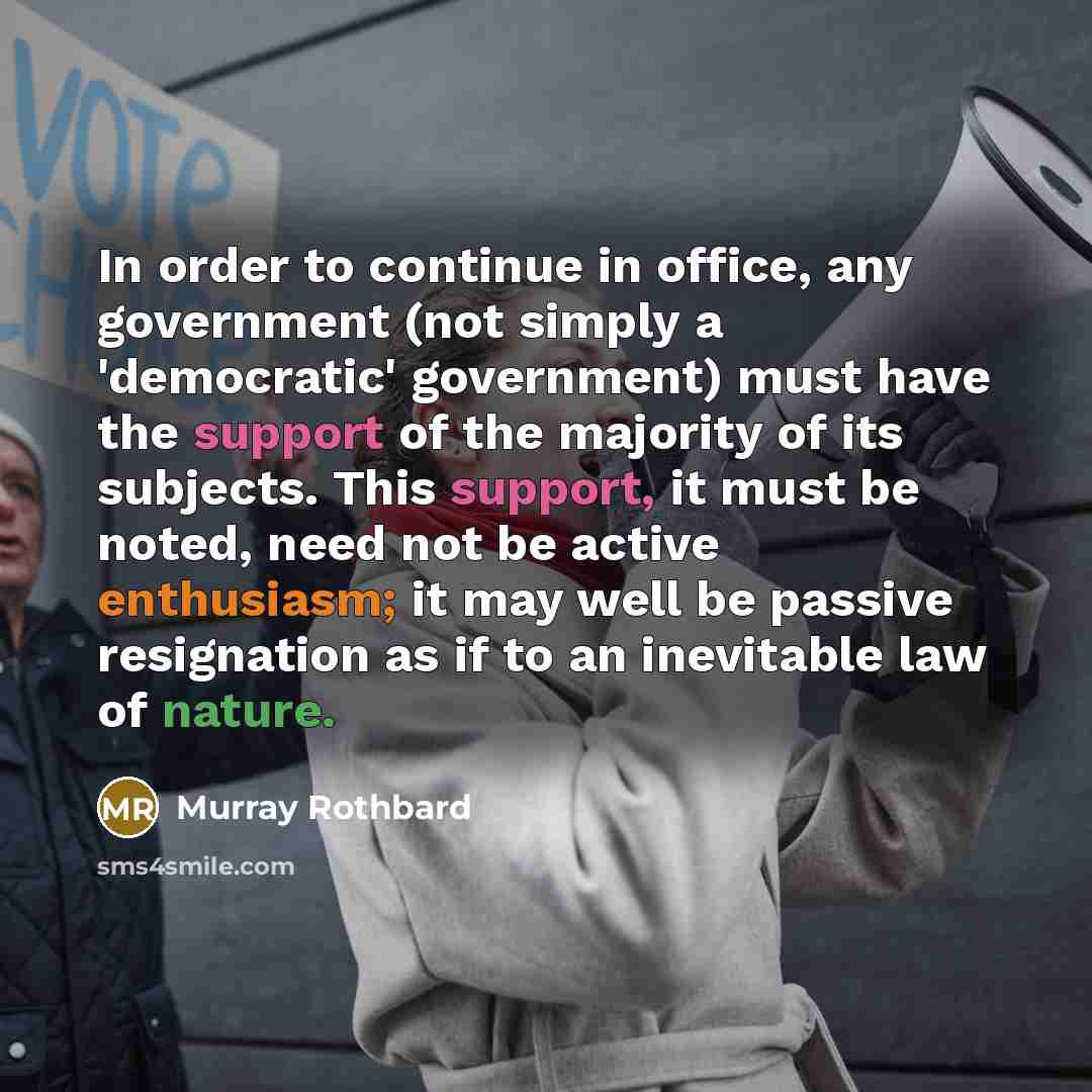 “In order to continue in office, any government (not simply a 'democratic' government) must have the support of the majority of its subjects. This support, it must be noted, need not be active enthusiasm; it may well be passive resignation as if to an inevitable law of nature.” quote by Murray Rothbard