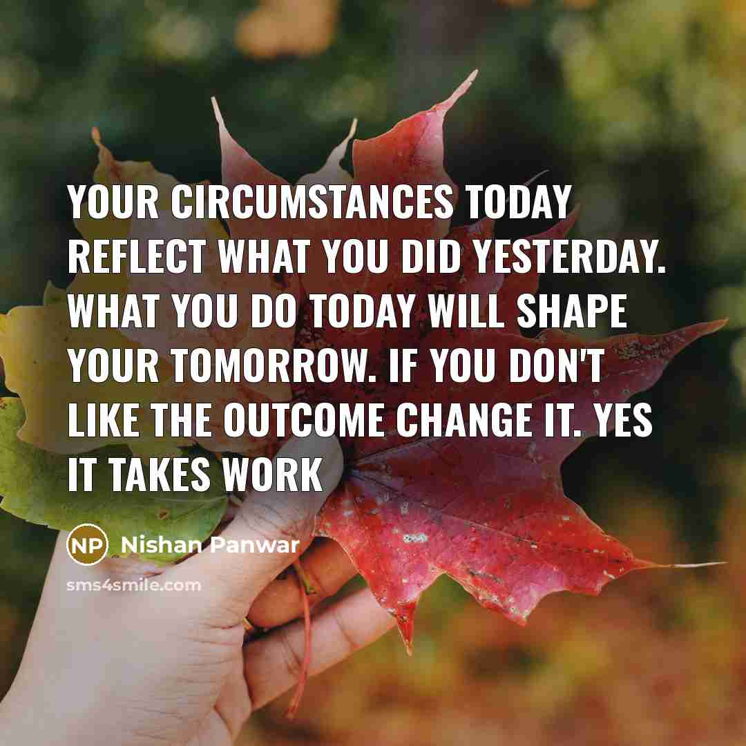 “Your circumstances today reflect what you did yesterday. What you do today will shape your tomorrow. If you don't like the outcome change it. Yes It takes work” quote by Nishan Panwar
