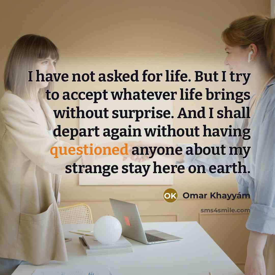 “I have not asked for life. But I try to accept whatever life brings without surprise. And I shall depart again without having questioned anyone about my strange stay here on earth.” quote by Omar Khayyam