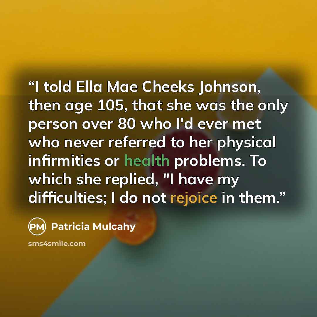 “I told Ella Mae Cheeks Johnson, then age 105, that she was the only person over 80 who I'd ever met who never referred to her physical infirmities or health problems. To which she replied, "I have my difficulties; I do not rejoice in them.” quote by Patricia Mulcahy