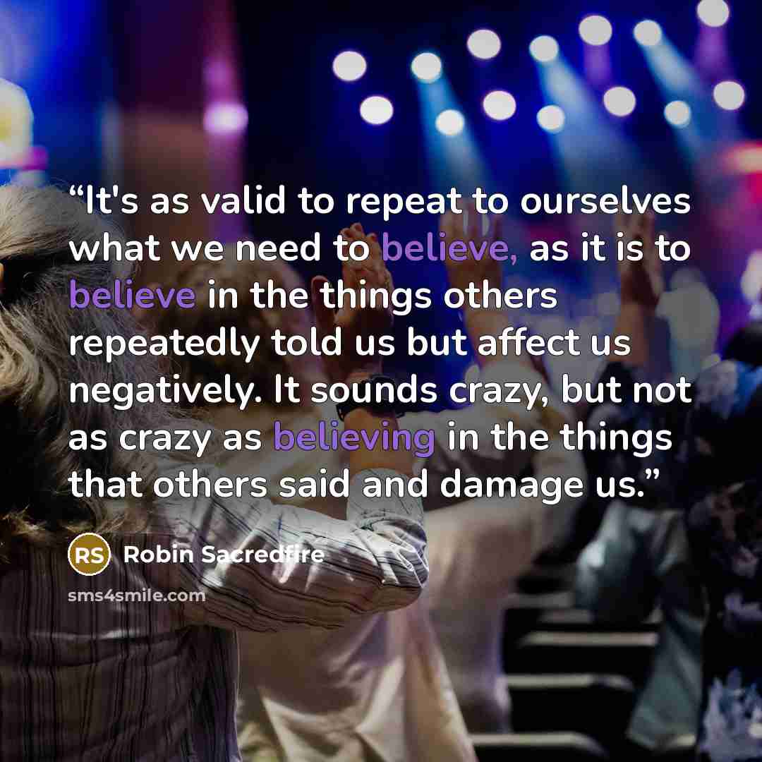“It's as valid to repeat to ourselves what we need to believe, as it is to believe in the things others repeatedly told us but affect us negatively. It sounds crazy, but not as crazy as believing in the things that others said and damage us.” quote by Robin Sacredfire