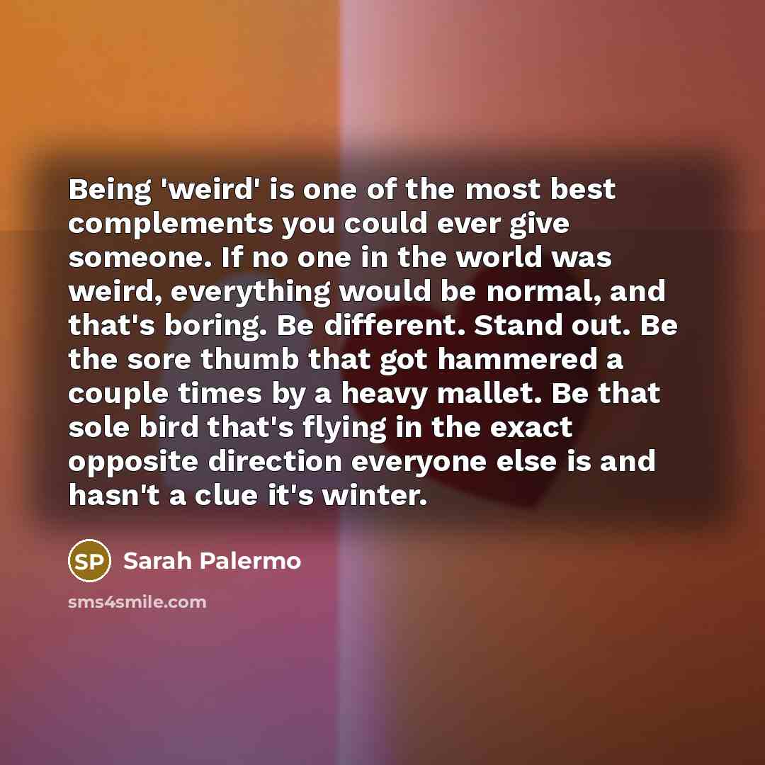 “Being 'weird' is one of the most best complements you could ever give someone. If no one in the world was weird, everything would be normal, and that's boring. Be different. Stand out. Be the sore thumb that got hammered a couple times by a heavy mallet. Be that sole bird that's flying in the…” quote by Sarah Palermo
