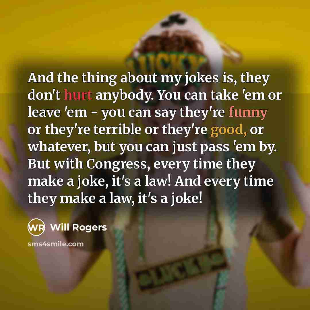 “And the thing about my jokes is, they don't hurt anybody. You can take 'em or leave 'em - you can say they're funny or they're terrible or they're good, or whatever, but you can just pass 'em by. But with Congress, every time they make a joke, it's a law! And every time they make a law, it's a joke!” quote by Will Rogers