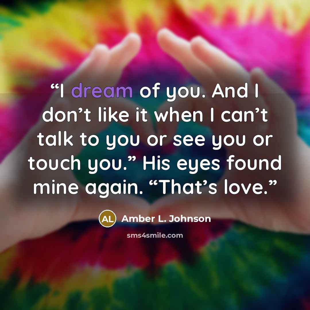 “I dream of you. And I don’t like it when I can’t talk to you or see you or touch you.” His eyes found mine again. “That’s love.” quote by Amber L. Johnson
