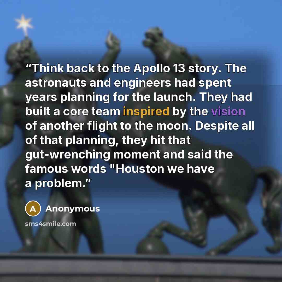 “Think back to the Apollo 13 story. The astronauts and engineers had spent years planning for the launch. They had built a core team inspired by the vision of another flight to the moon. Despite all of that planning, they hit that gut-wrenching moment and said the famous words "Houston we have a…” quote by Anonymous