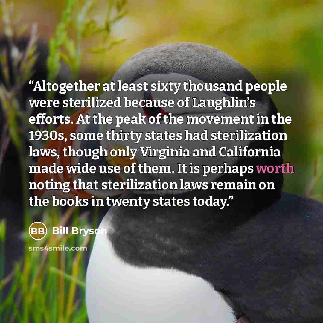 “Altogether at least sixty thousand people were sterilized because of Laughlin’s efforts. At the peak of the movement in the 1930s, some thirty states had sterilization laws, though only Virginia and California made wide use of them. It is perhaps worth noting that sterilization laws remain on the…” quote by Bill Bryson