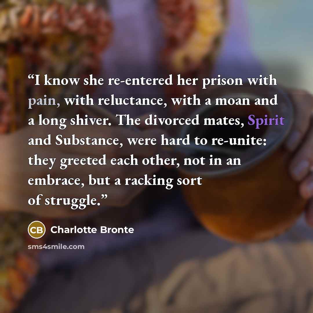 “I know she re-entered her prison with pain, with reluctance, with a moan and a long shiver. The divorced mates, Spirit and Substance, were hard to re-unite: they greeted each other, not in an embrace, but a racking sort of struggle.” quote by Charlotte Brontë