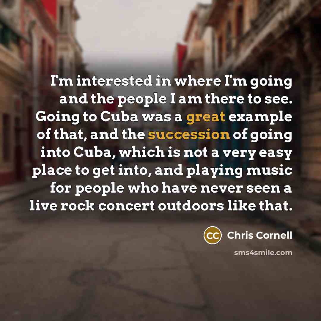 “I'm interested in where I'm going and the people I am there to see. Going to Cuba was a great example of that, and the succession of going into Cuba, which is not a very easy place to get into, and playing music for people who have never seen a live rock concert outdoors like that.” quote by Chris Cornell