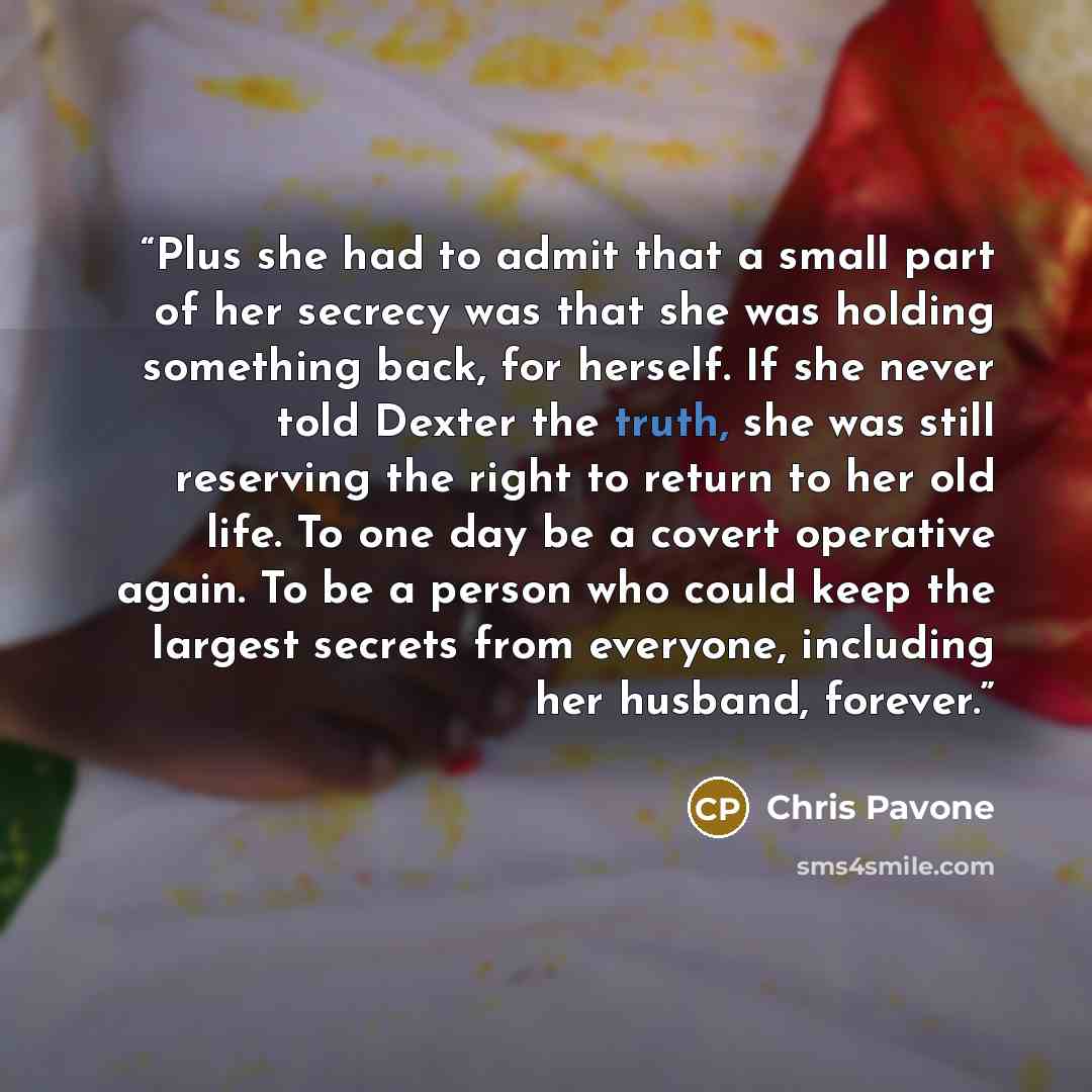 “Plus she had to admit that a small part of her secrecy was that she was holding something back, for herself. If she never told Dexter the truth, she was still reserving the right to return to her old life. To one day be a covert operative again. To be a person who could keep the largest secrets…” quote by Chris Pavone