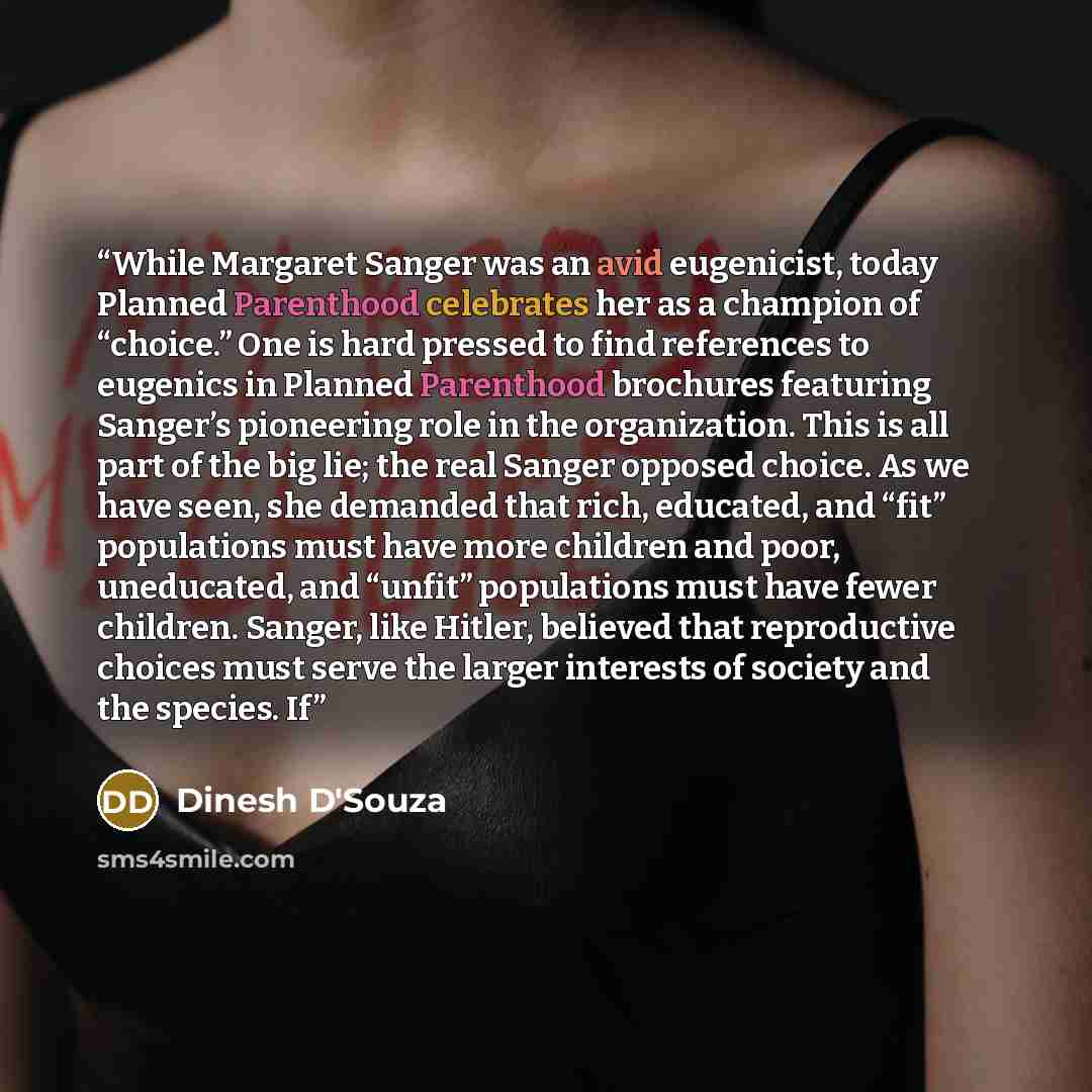 “While Margaret Sanger was an avid eugenicist, today Planned Parenthood celebrates her as a champion of “choice.” One is hard pressed to find references to eugenics in Planned Parenthood brochures featuring Sanger’s pioneering role in the organization. This is all part of the big lie; the real…” quote by Dinesh D'Souza