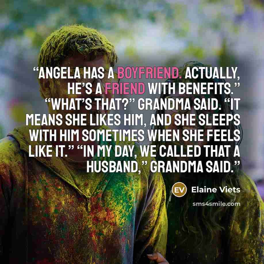 “Angela has a boyfriend. Actually, he’s a friend with benefits.” “What’s that?” Grandma said. “It means she likes him, and she sleeps with him sometimes when she feels like it.” “In my day, we called that a husband,” Grandma said.” quote by Elaine Viets