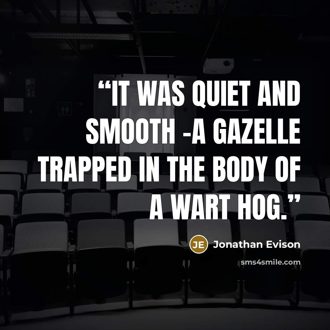 “It was quiet and smooth -a gazelle trapped in the body of a wart hog.” quote by Jonathan Evison