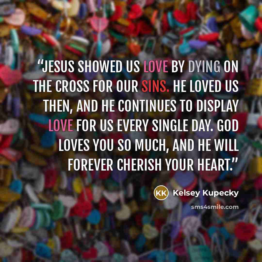 “Jesus showed us love by dying on the cross for our sins. He loved us then, and He continues to display love for us every single day. God loves you so much, and He will forever cherish your heart.” quote by Kelsey Kupecky