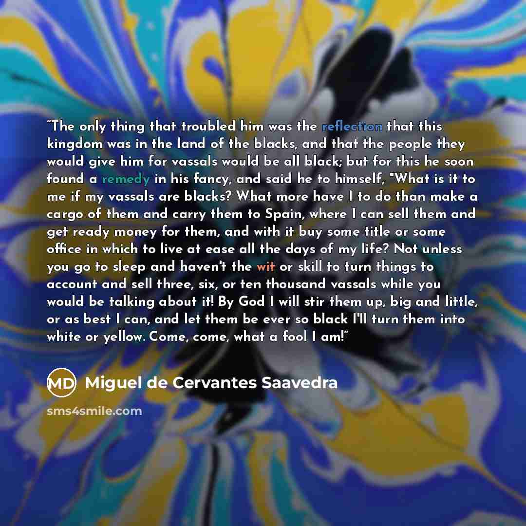 “The only thing that troubled him was the reflection that this kingdom was in the land of the blacks, and that the people they would give him for vassals would be all black; but for this he soon found a remedy in his fancy, and said he to himself, "What is it to me if my vassals are blacks? What…” quote by Miguel de Cervantes Saavedra