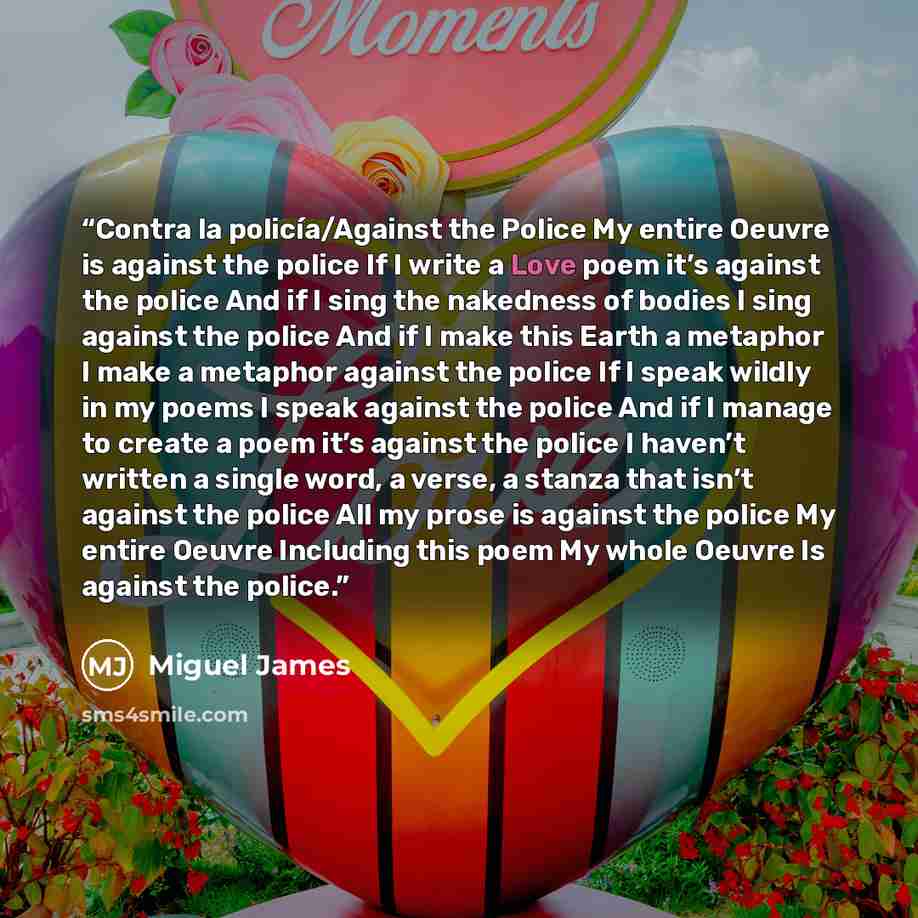 “Contra la policía/Against the Police My entire Oeuvre is against the police If I write a Love poem it’s against the police And if I sing the nakedness of bodies I sing against the police And if I make this Earth a metaphor I make a metaphor against the police If I speak wildly in my poems I speak…” quote by Miguel James