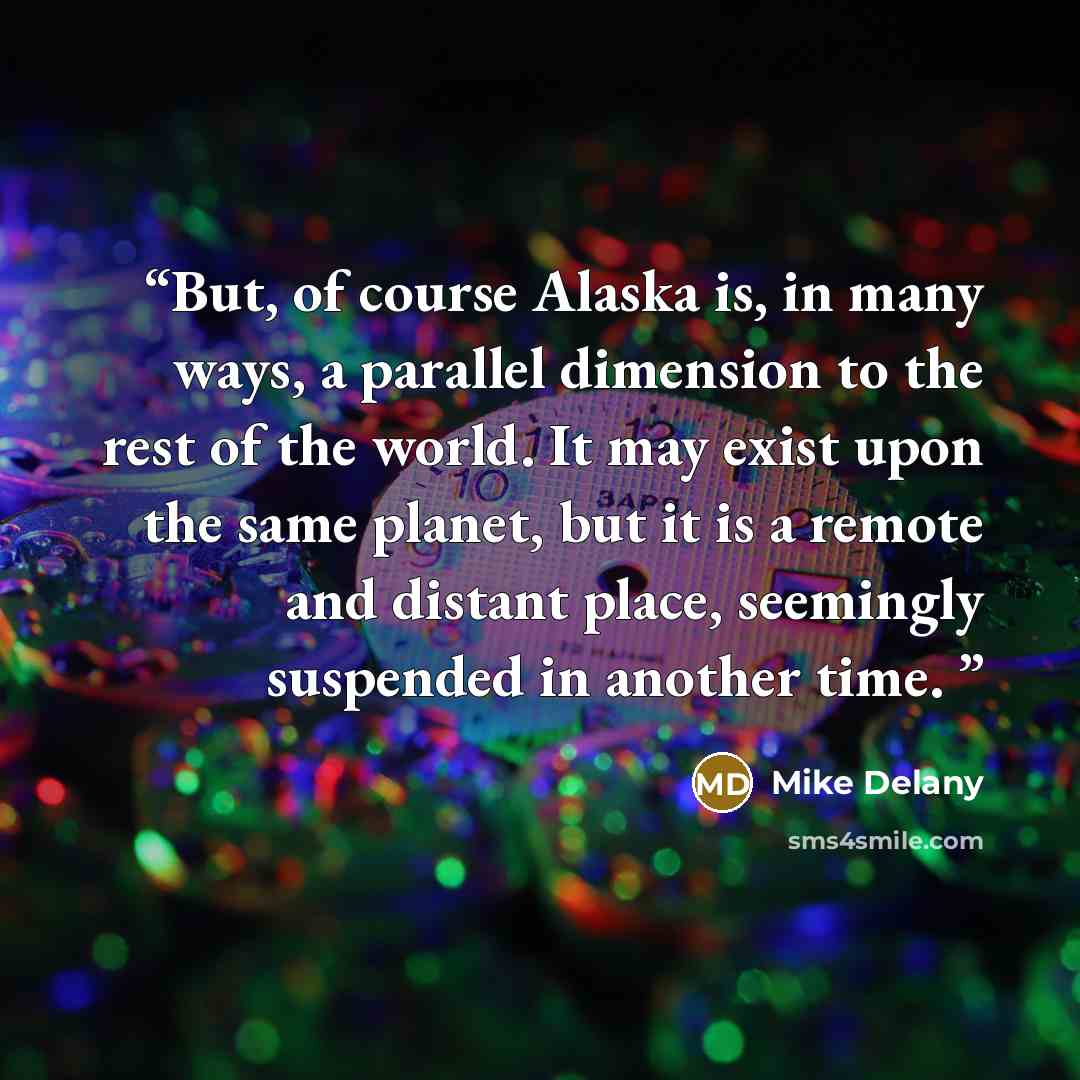 “But, of course Alaska is, in many ways, a parallel dimension to the rest of the world. It may exist upon the same planet, but it is a remote and distant place, seemingly suspended in another time.” quote by Mike Delany