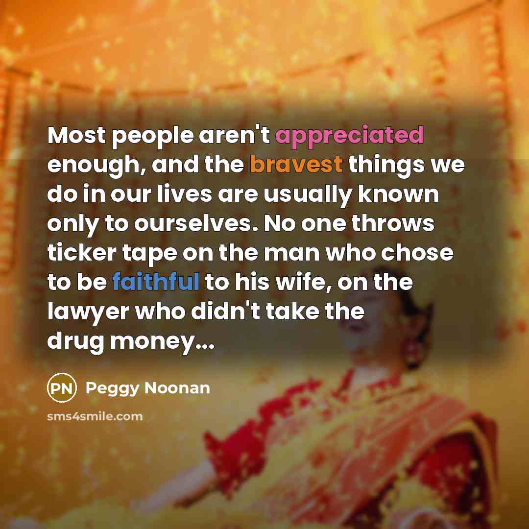 “Most people aren't appreciated enough, and the bravest things we do in our lives are usually known only to ourselves. No one throws ticker tape on the man who chose to be faithful to his wife, on the lawyer who didn't take the drug money...” quote by Peggy Noonan