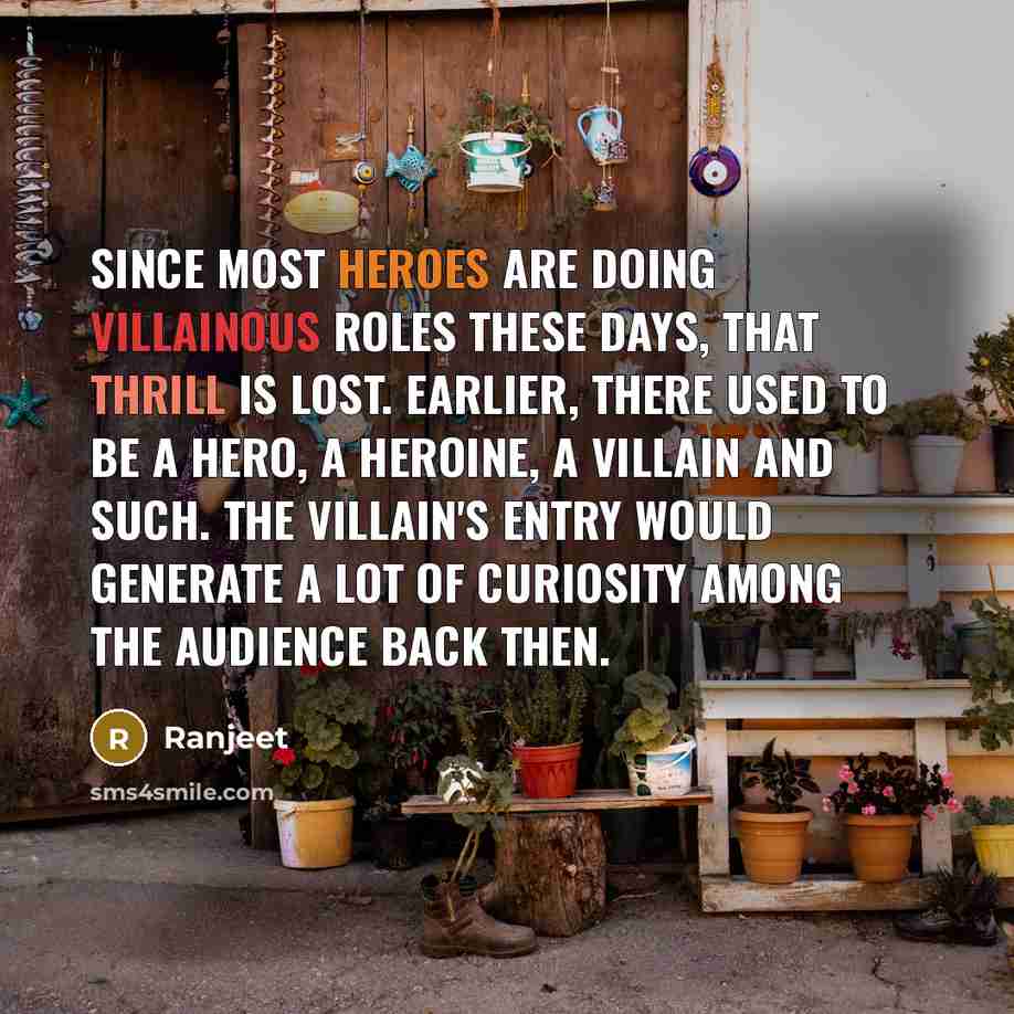 “Since most heroes are doing villainous roles these days, that thrill is lost. Earlier, there used to be a hero, a heroine, a villain and such. The villain's entry would generate a lot of curiosity among the audience back then.” quote by Ranjeet