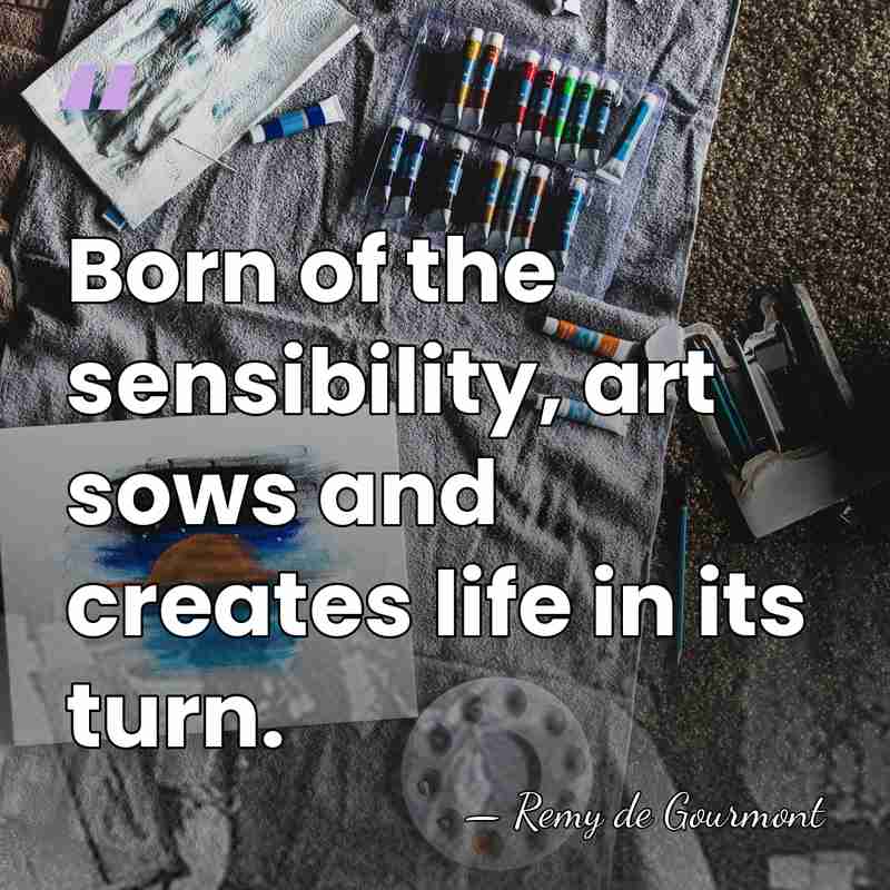 Born of the sensibility, art sows and creates life in its turn. - Remy de Gourmont