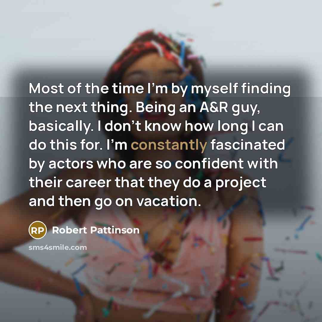 “Most of the time I'm by myself finding the next thing. Being an A&R guy, basically. I don't know how long I can do this for. I'm constantly fascinated by actors who are so confident with their career that they do a project and then go on vacation.” quote by Robert Pattinson
