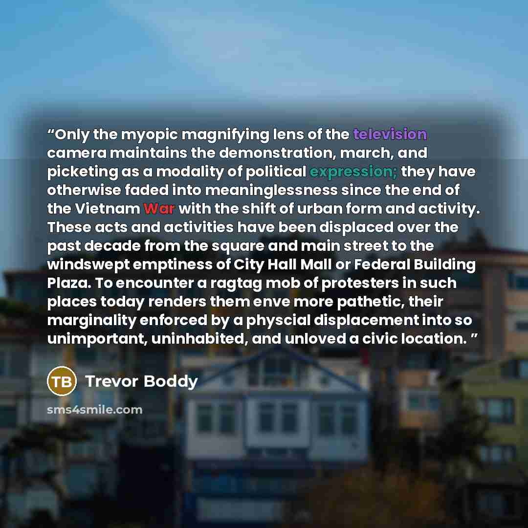 “Only the myopic magnifying lens of the television camera maintains the demonstration, march, and picketing as a modality of political expression; they have otherwise faded into meaninglessness since the end of the Vietnam War with the shift of urban form and activity. These acts and activities…” quote by Trevor Boddy