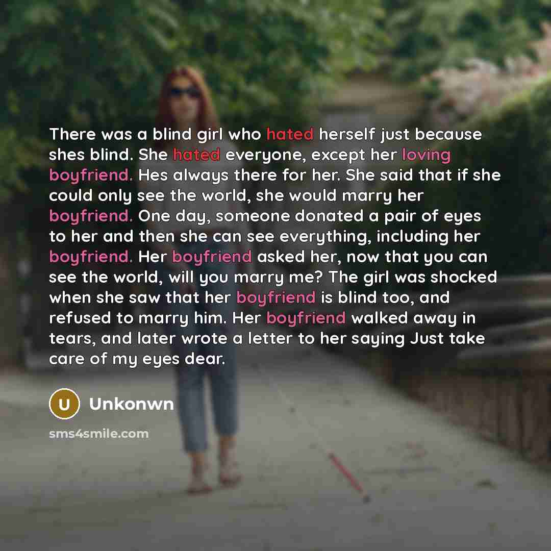“There was a blind girl who hated herself just because shes blind. She hated everyone, except her loving boyfriend. Hes always there for her. She said that if she could only see the world, she would marry her boyfriend. One day, someone donated a pair of eyes to her and then she can see everything…” quote by Unkonwn