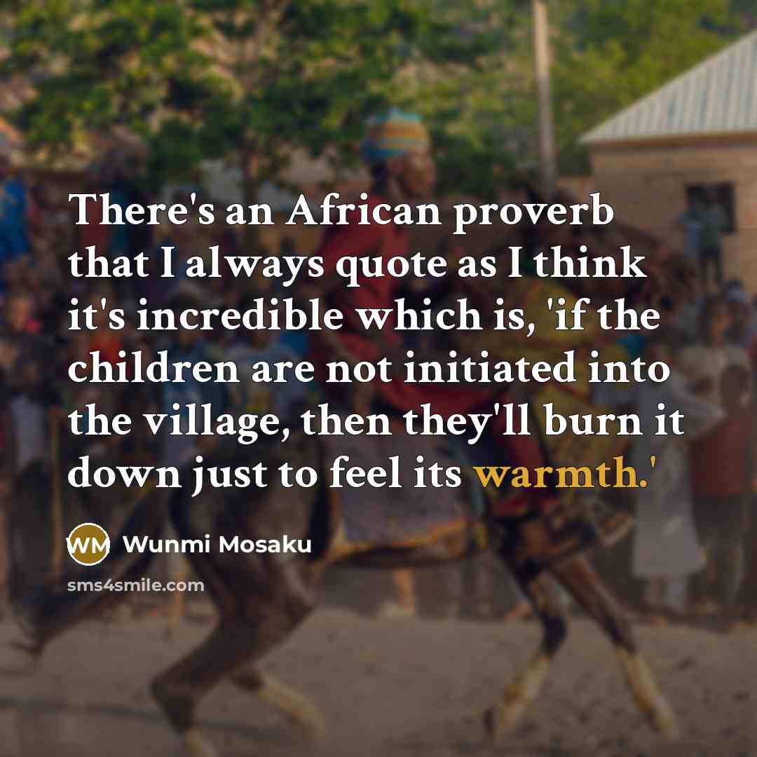 “There's an African proverb that I always quote as I think it's incredible which is, 'if the children are not initiated into the village, then they'll burn it down just to feel its warmth.'” quote by Wunmi Mosaku
