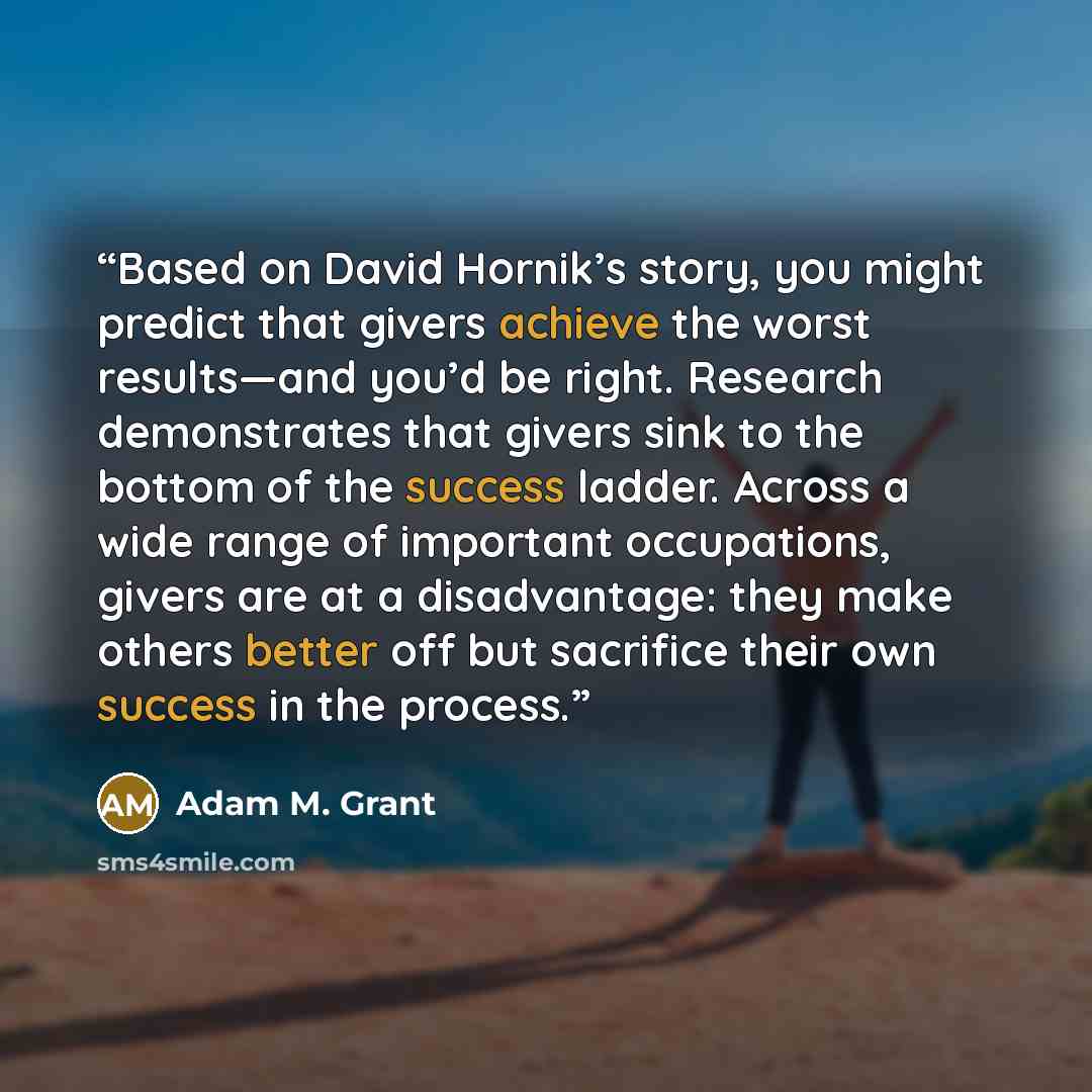 “Based on David Hornik’s story, you might predict that givers achieve the worst results—and you’d be right. Research demonstrates that givers sink to the bottom of the success ladder. Across a wide range of important occupations, givers are at a disadvantage: they make others better off but…” quote by Adam M. Grant