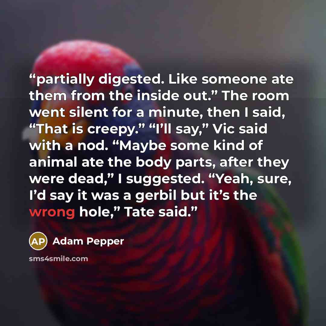“partially digested. Like someone ate them from the inside out.” The room went silent for a minute, then I said, “That is creepy.” “I’ll say,” Vic said with a nod. “Maybe some kind of animal ate the body parts, after they were dead,” I suggested. “Yeah, sure, I’d say it was a gerbil but it’s the…” quote by Adam Pepper