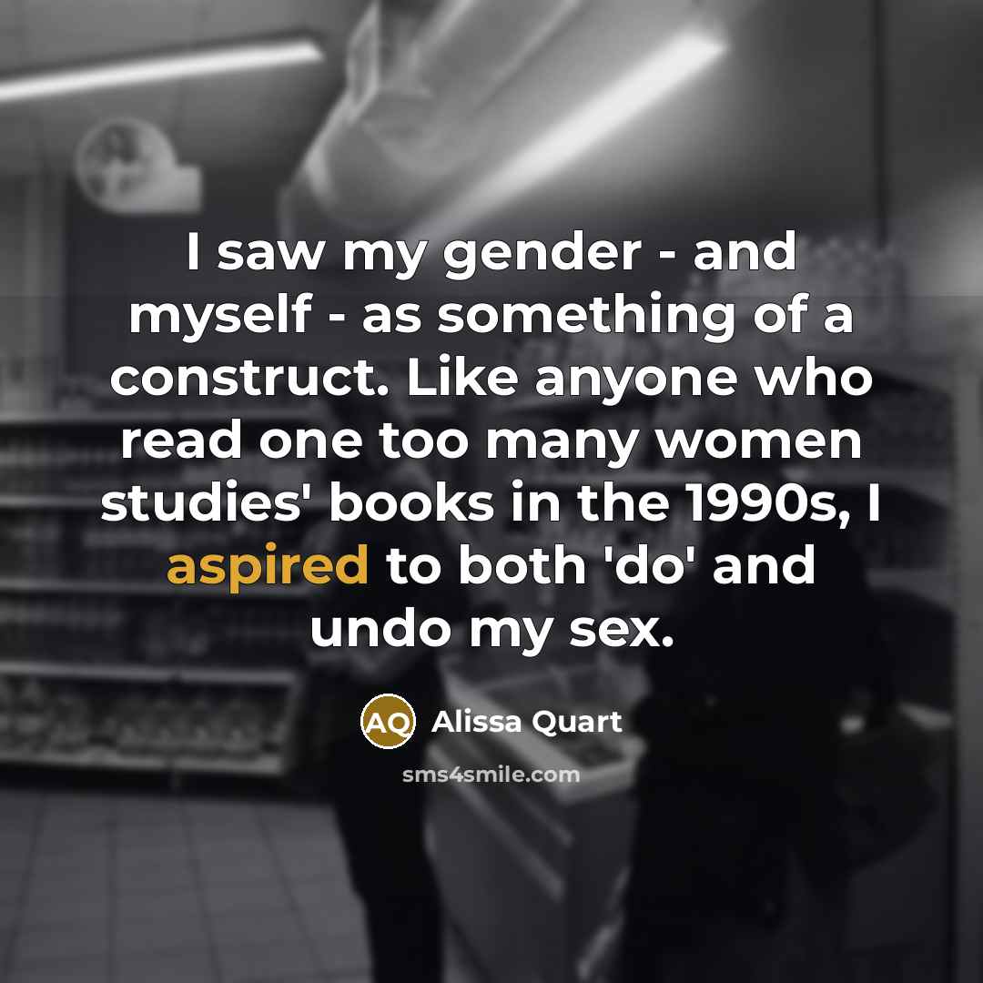 “I saw my gender - and myself - as something of a construct. Like anyone who read one too many women studies' books in the 1990s, I aspired to both 'do' and undo my sex.” quote by Alissa Quart