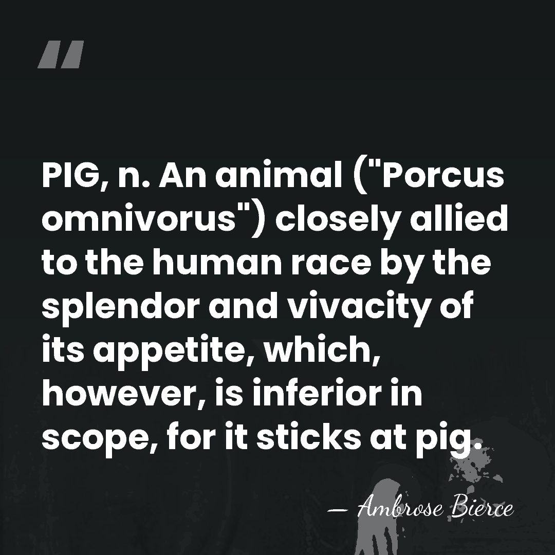 PIG, n. An animal ("Porcus omnivorus") closely allied to the human race&hellip; - Ambrose Bierce