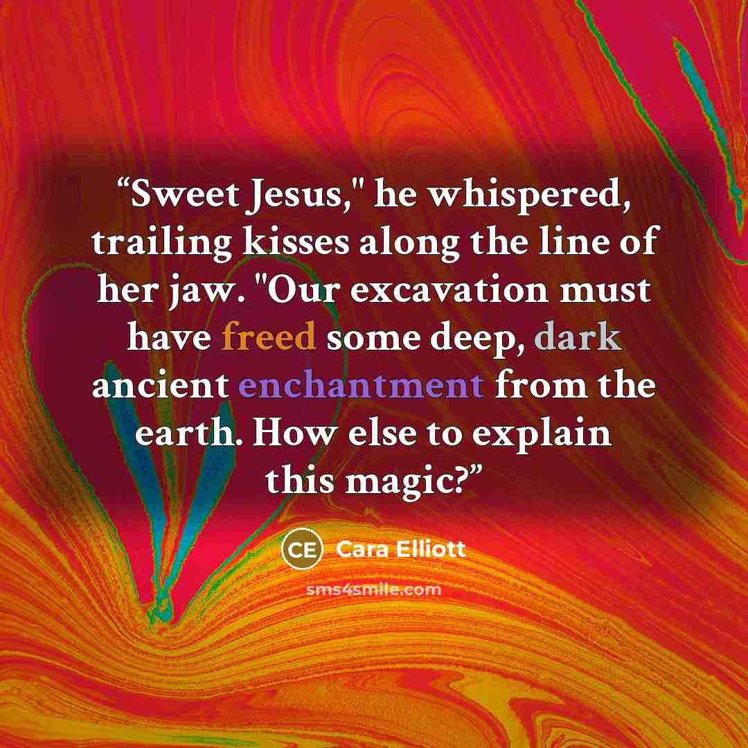 “Sweet Jesus," he whispered, trailing kisses along the line of her jaw. "Our excavation must have freed some deep, dark ancient enchantment from the earth. How else to explain this magic?” quote by Cara Elliott