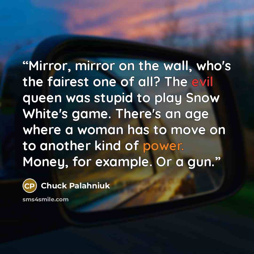 “Mirror, mirror on the wall, who's the fairest one of all? The evil queen was stupid to play Snow White's game. There's an age where a woman has to move on to another kind of power. Money, for example. Or a gun.” quote by Chuck Palahniuk