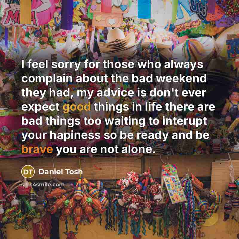 “I feel sorry for those who always complain about the bad weekend they had, my advice is don't ever expect good things in life there are bad things too waiting to interupt your hapiness so be ready and be brave you are not alone.” quote by Daniel Tosh
